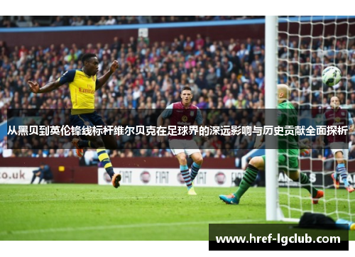 从黑贝到英伦锋线标杆维尔贝克在足球界的深远影响与历史贡献全面探析