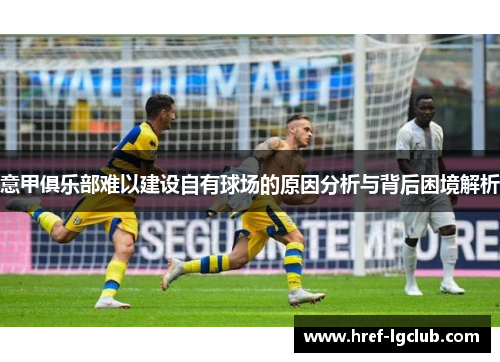 意甲俱乐部难以建设自有球场的原因分析与背后困境解析