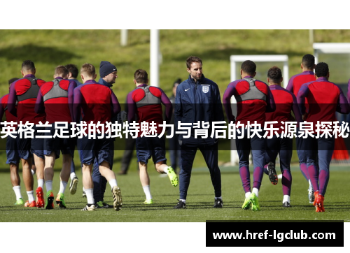 英格兰足球的独特魅力与背后的快乐源泉探秘 英格兰足球的独特魅力与背后的快乐源泉探秘