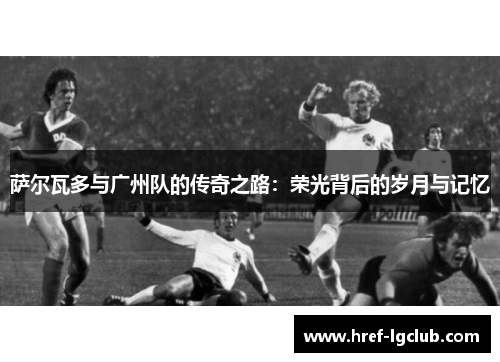 萨尔瓦多与广州队的传奇之路：荣光背后的岁月与记忆