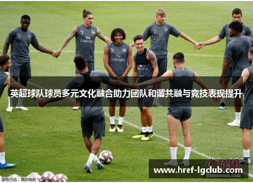 英超球队球员多元文化融合助力团队和谐共融与竞技表现提升