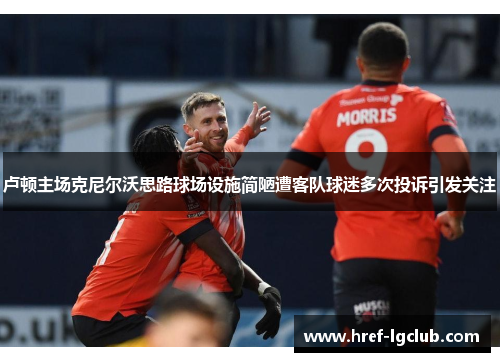 卢顿主场克尼尔沃思路球场设施简陋遭客队球迷多次投诉引发关注