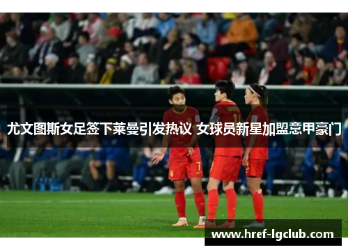 尤文图斯女足签下莱曼引发热议 女球员新星加盟意甲豪门